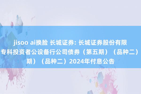 jisoo ai换脸 长城证券: 长城证券股份有限公司2021年面向专科投资者公设备行公司债券（第五期）（品种二）2024年付息公告