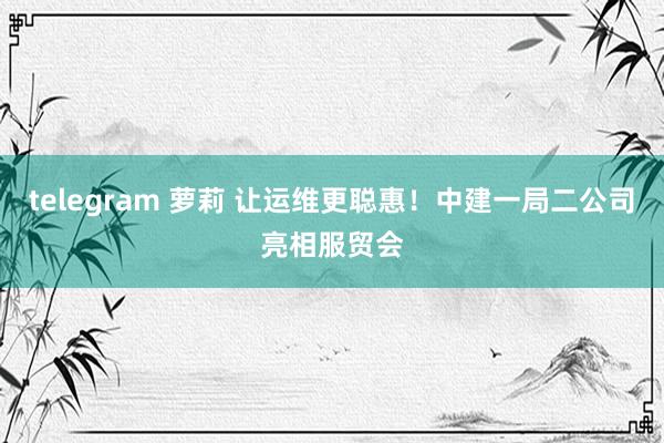 telegram 萝莉 让运维更聪惠！中建一局二公司亮相服贸会