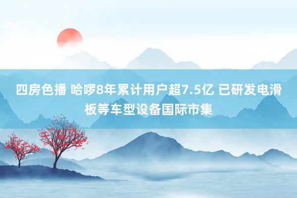 四房色播 哈啰8年累计用户超7.5亿 已研发电滑板等车型设备国际市集