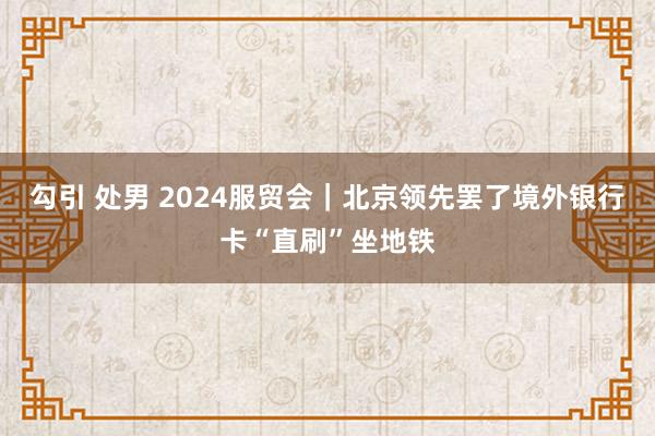 勾引 处男 2024服贸会｜北京领先罢了境外银行卡“直刷”坐地铁