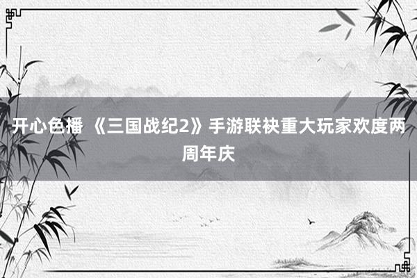 开心色播 《三国战纪2》手游联袂重大玩家欢度两周年庆