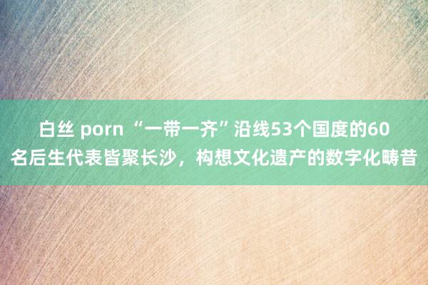 白丝 porn “一带一齐”沿线53个国度的60名后生代表皆聚长沙，构想文化遗产的数字化畴昔