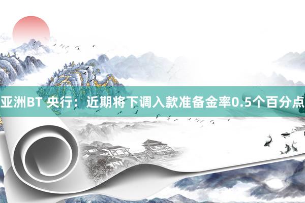 亚洲BT 央行：近期将下调入款准备金率0.5个百分点