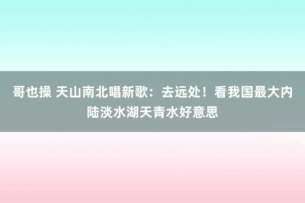 哥也操 天山南北唱新歌：去远处！看我国最大内陆淡水湖天青水好意思