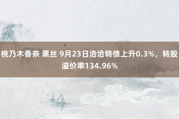 桃乃木香奈 黑丝 9月23日洽洽转债上升0.3%，转股溢价率134.96%