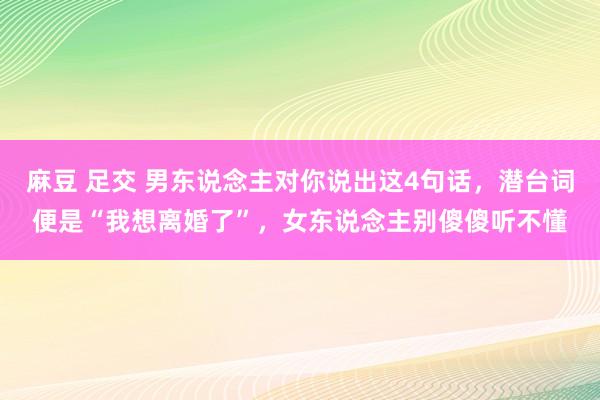 麻豆 足交 男东说念主对你说出这4句话，潜台词便是“我想离婚了”，女东说念主别傻傻听不懂