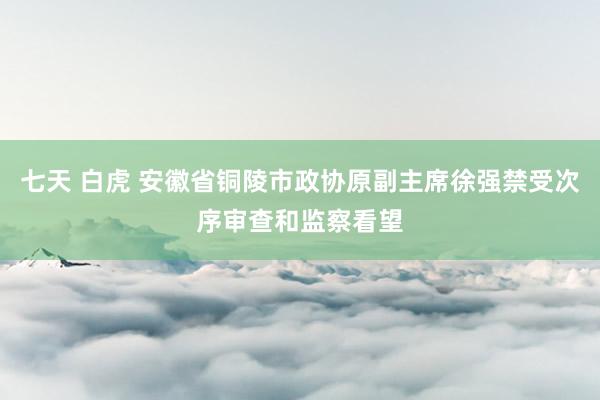 七天 白虎 安徽省铜陵市政协原副主席徐强禁受次序审查和监察看望