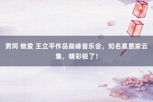 男同 做爱 王立平作品巅峰音乐会，知名嘉赞家云集，精彩极了！