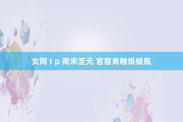 女同 t p 南宋至元 官窑青釉纸槌瓶