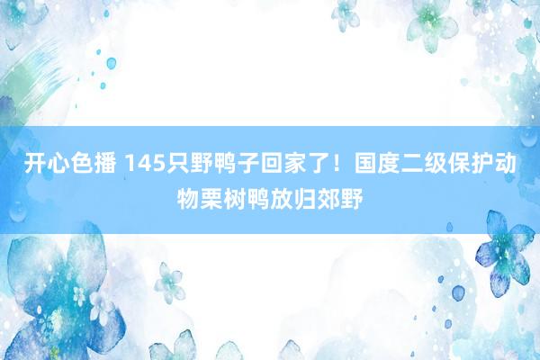 开心色播 145只野鸭子回家了！国度二级保护动物栗树鸭放归郊野