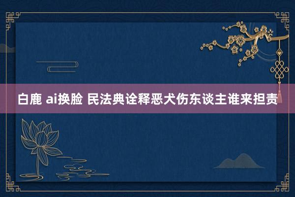 白鹿 ai换脸 民法典诠释恶犬伤东谈主谁来担责