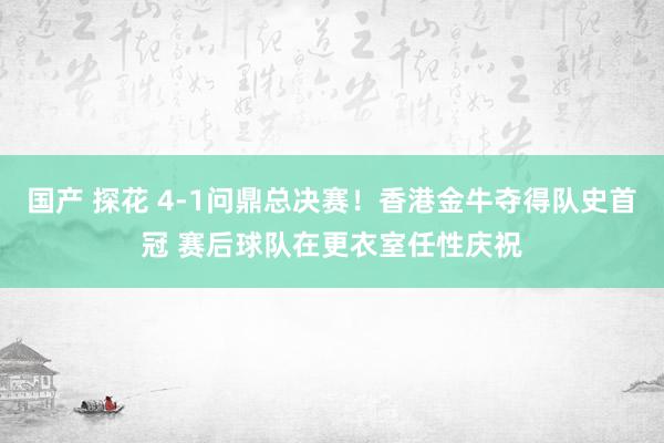 国产 探花 4-1问鼎总决赛！香港金牛夺得队史首冠 赛后球队在更衣室任性庆祝