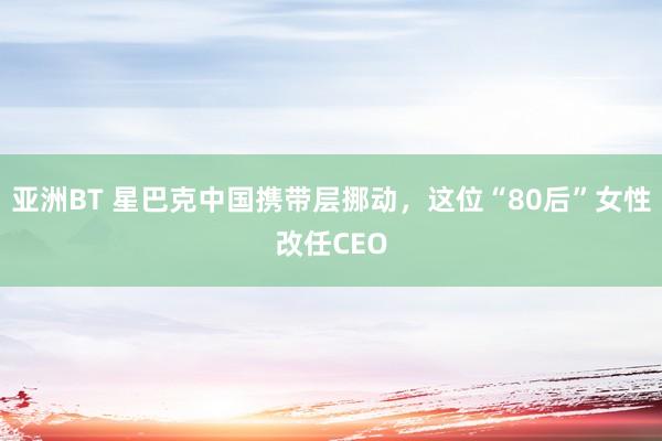 亚洲BT 星巴克中国携带层挪动，这位“80后”女性改任CEO