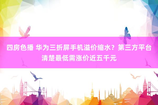 四房色播 华为三折屏手机溢价缩水？第三方平台清楚最低需涨价近五千元