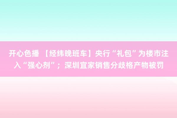 开心色播 【经纬晚班车】央行“礼包”为楼市注入“强心剂”；深圳宜家销售分歧格产物被罚