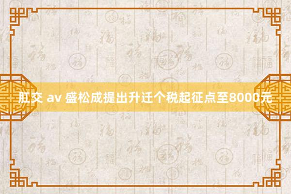 肛交 av 盛松成提出升迁个税起征点至8000元