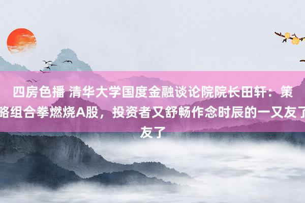 四房色播 清华大学国度金融谈论院院长田轩：策略组合拳燃烧A股，投资者又舒畅作念时辰的一又友了