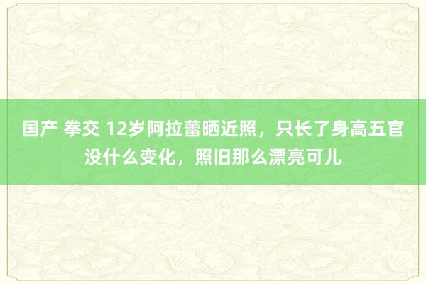 国产 拳交 12岁阿拉蕾晒近照，只长了身高五官没什么变化，照旧那么漂亮可儿