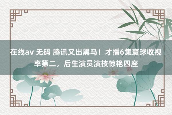 在线av 无码 腾讯又出黑马！才播6集寰球收视率第二，后生演员演技惊艳四座