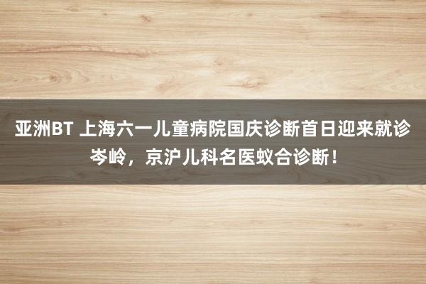 亚洲BT 上海六一儿童病院国庆诊断首日迎来就诊岑岭，京沪儿科名医蚁合诊断！