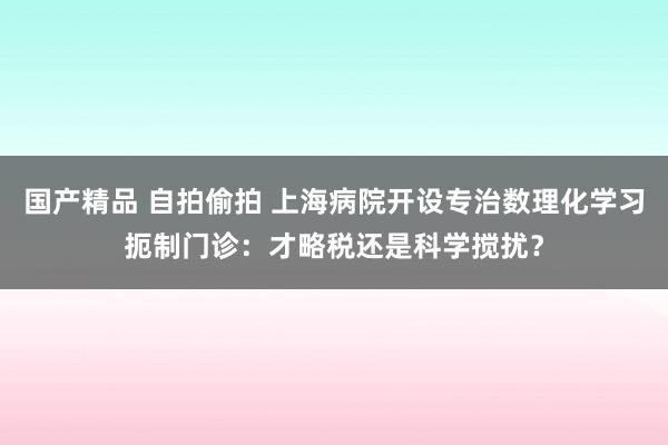 国产精品 自拍偷拍 上海病院开设专治数理化学习扼制门诊：才略税还是科学搅扰？