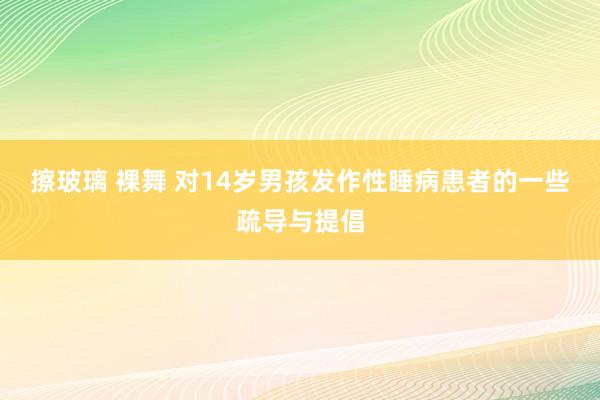 擦玻璃 裸舞 对14岁男孩发作性睡病患者的一些疏导与提倡