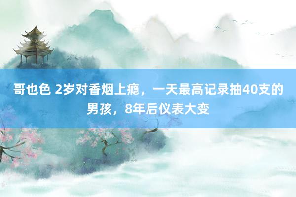 哥也色 2岁对香烟上瘾，一天最高记录抽40支的男孩，8年后仪表大变