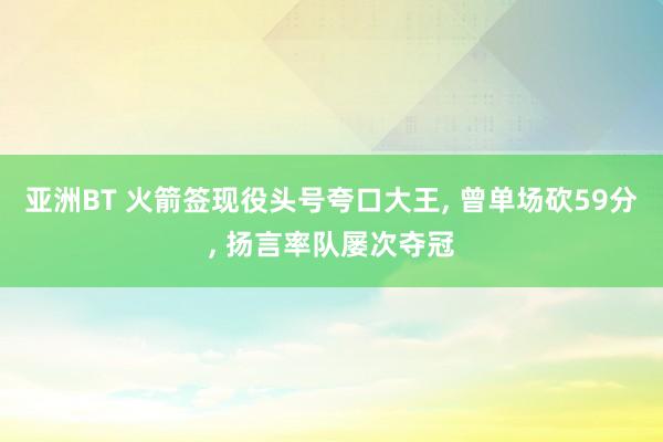 亚洲BT 火箭签现役头号夸口大王， 曾单场砍59分， 扬言率队屡次夺冠