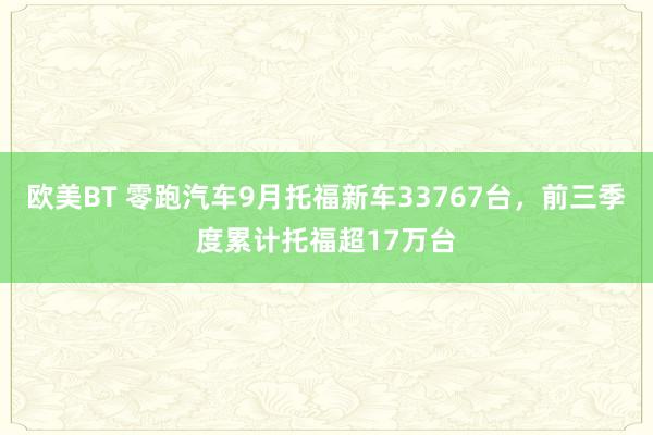 欧美BT 零跑汽车9月托福新车33767台，前三季度累计托福超17万台