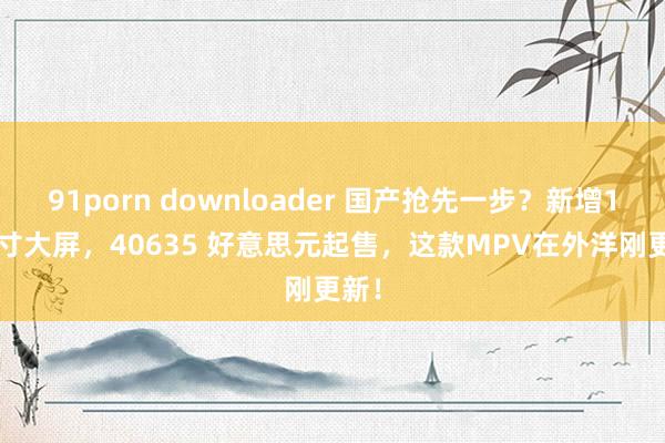 91porn downloader 国产抢先一步？新增12.3寸大屏，40635 好意思元起售，这款MPV在外洋刚更新！