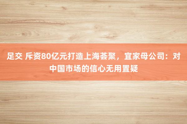 足交 斥资80亿元打造上海荟聚，宜家母公司：对中国市场的信心无用置疑