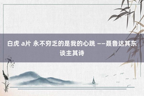 白虎 a片 永不穷乏的是我的心跳 ——聂鲁达其东谈主其诗