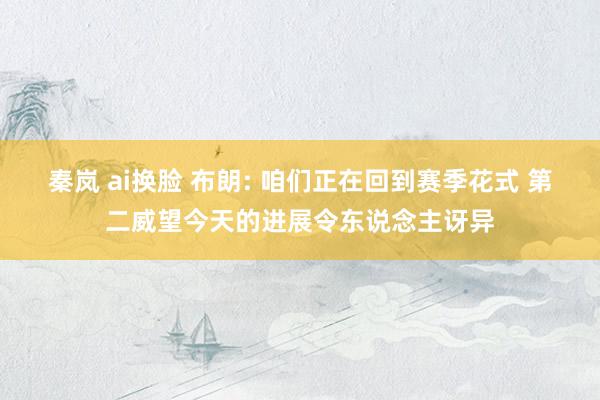 秦岚 ai换脸 布朗: 咱们正在回到赛季花式 第二威望今天的进展令东说念主讶异