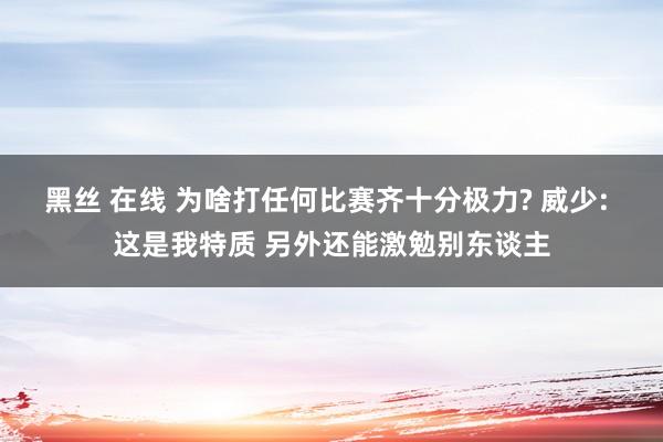 黑丝 在线 为啥打任何比赛齐十分极力? 威少: 这是我特质 另外还能激勉别东谈主