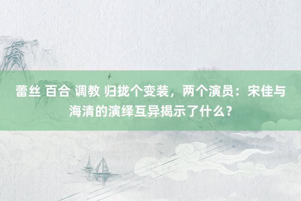 蕾丝 百合 调教 归拢个变装，两个演员：宋佳与海清的演绎互异揭示了什么？