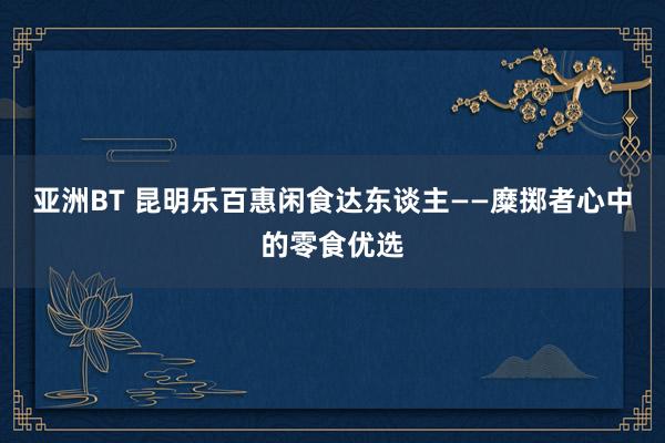 亚洲BT 昆明乐百惠闲食达东谈主——糜掷者心中的零食优选