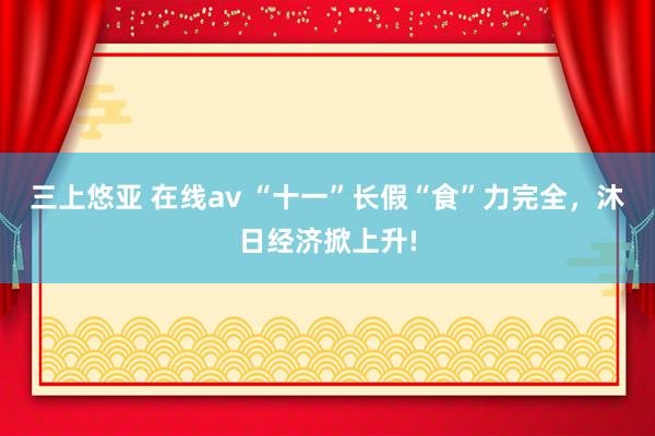 三上悠亚 在线av “十一”长假“食”力完全，沐日经济掀上升!