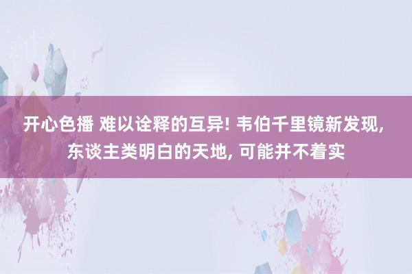 开心色播 难以诠释的互异! 韦伯千里镜新发现， 东谈主类明白的天地， 可能并不着实