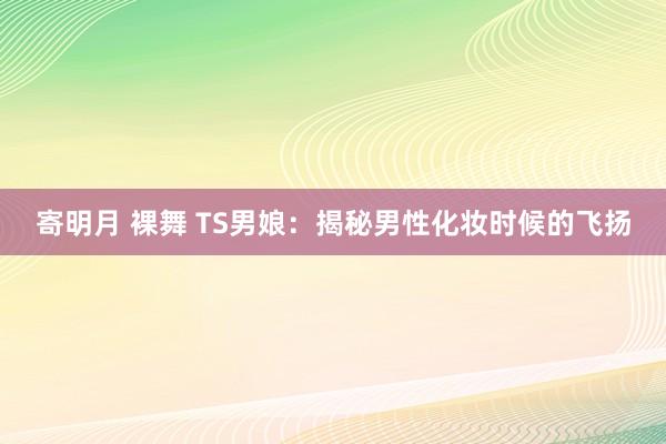 寄明月 裸舞 TS男娘：揭秘男性化妆时候的飞扬