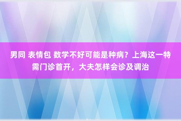 男同 表情包 数学不好可能是种病？上海这一特需门诊首开，大夫怎样会诊及调治