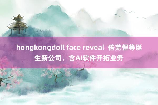 hongkongdoll face reveal  倍芜俚等诞生新公司，含AI软件开拓业务