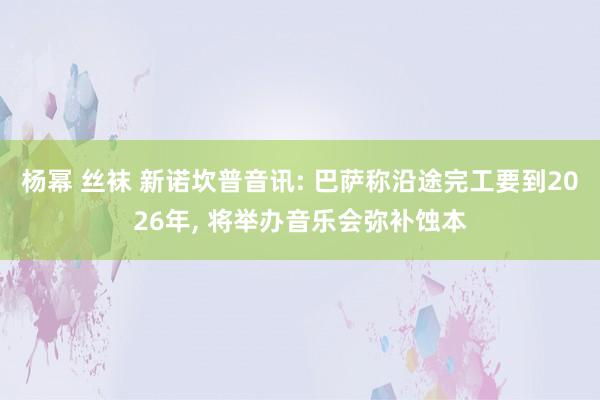 杨幂 丝袜 新诺坎普音讯: 巴萨称沿途完工要到2026年， 将举办音乐会弥补蚀本