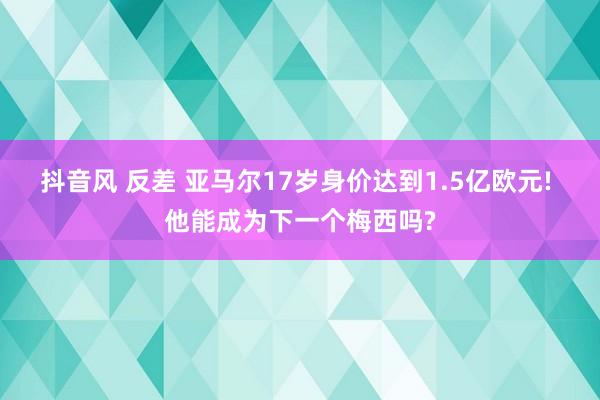 抖音风 反差 亚马尔17岁身价达到1.5亿欧元! 他能成为下一个梅西吗?