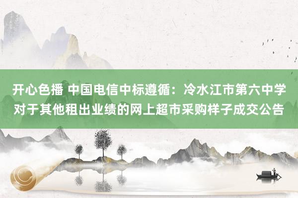 开心色播 中国电信中标遵循：冷水江市第六中学对于其他租出业绩的网上超市采购样子成交公告