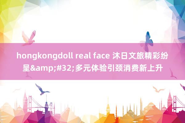 hongkongdoll real face 沐日文旅精彩纷呈&#32;多元体验引颈消费新上升