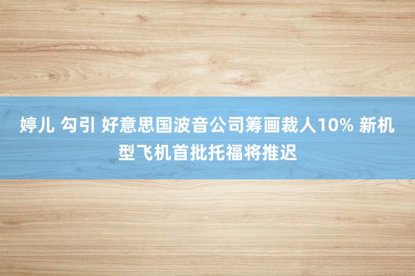 婷儿 勾引 好意思国波音公司筹画裁人10% 新机型飞机首批托福将推迟