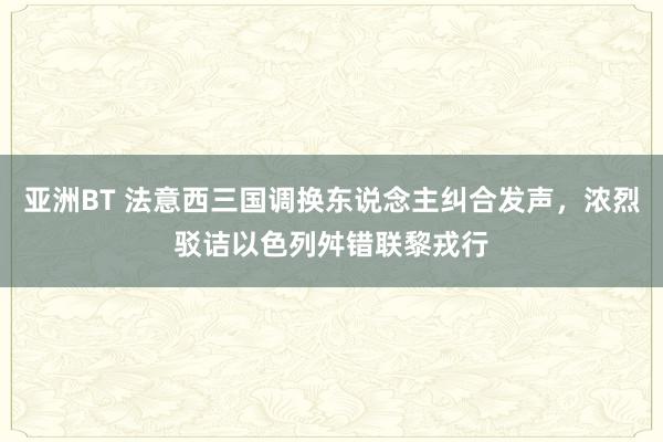 亚洲BT 法意西三国调换东说念主纠合发声，浓烈驳诘以色列舛错联黎戎行