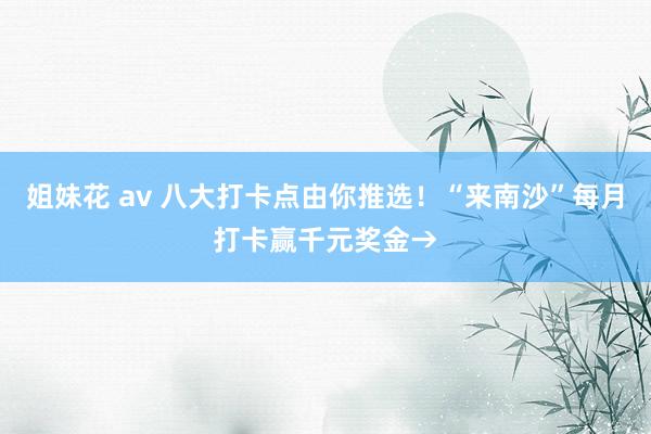 姐妹花 av 八大打卡点由你推选！“来南沙”每月打卡赢千元奖金→