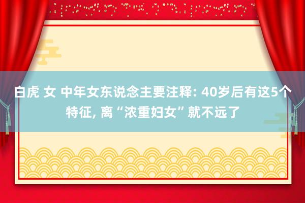 白虎 女 中年女东说念主要注释: 40岁后有这5个特征， 离“浓重妇女”就不远了