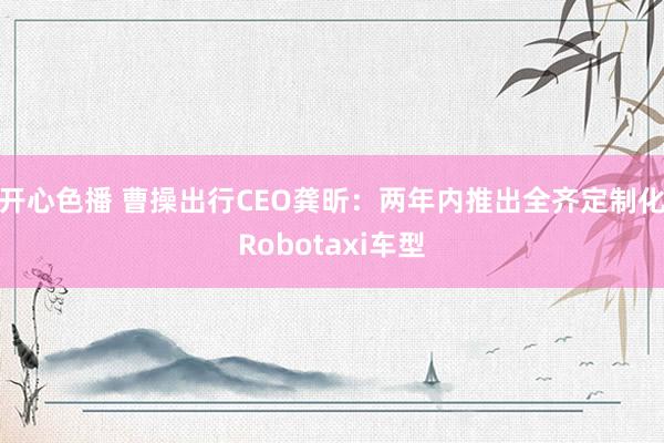 开心色播 曹操出行CEO龚昕：两年内推出全齐定制化Robotaxi车型